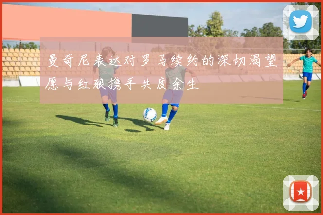 曼奇尼表达对罗马续约的深切渴望愿与红狼携手共度余生