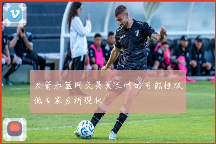 火箭和篮网交易莫兰特的可能性极低专家分析现状