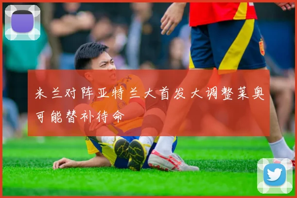 米兰对阵亚特兰大首发大调整莱奥可能替补待命