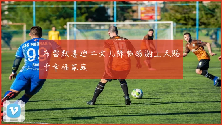 布雷默喜迎二女儿降临感谢上天赐予幸福家庭