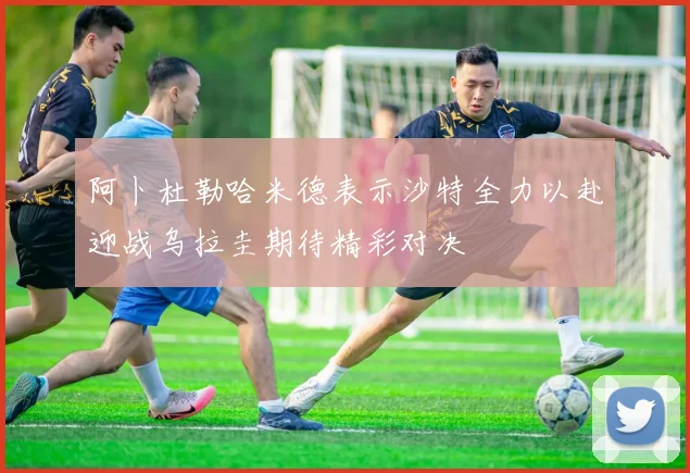 阿卜杜勒哈米德表示沙特全力以赴迎战乌拉圭期待精彩对决
