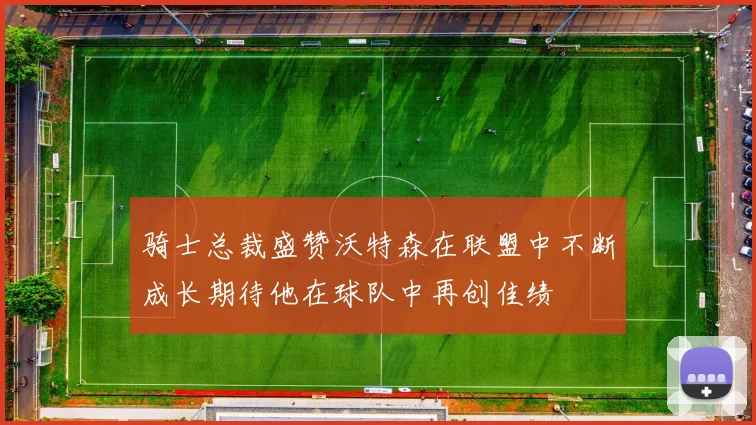 骑士总裁盛赞沃特森在联盟中不断成长期待他在球队中再创佳绩