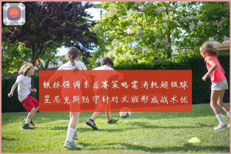 铁林强调季后赛策略需消耗超级球星尼克斯防守针对文班形成战术优势