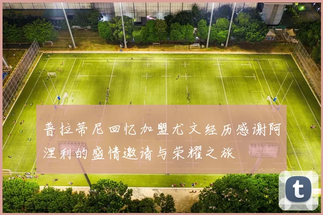 普拉蒂尼回忆加盟尤文经历感谢阿涅利的盛情邀请与荣耀之旅