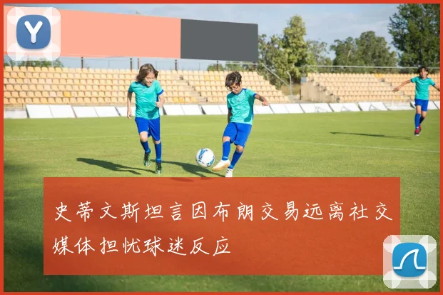 史蒂文斯坦言因布朗交易远离社交媒体担忧球迷反应