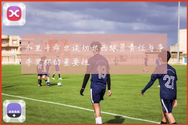 加里卡希尔谈切尔西球员责任与争夺奖杯的重要性