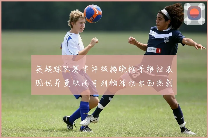 英超球队赛季评级揭晓枪手维拉表现优异曼联尚可利物浦切尔西热刺需努力