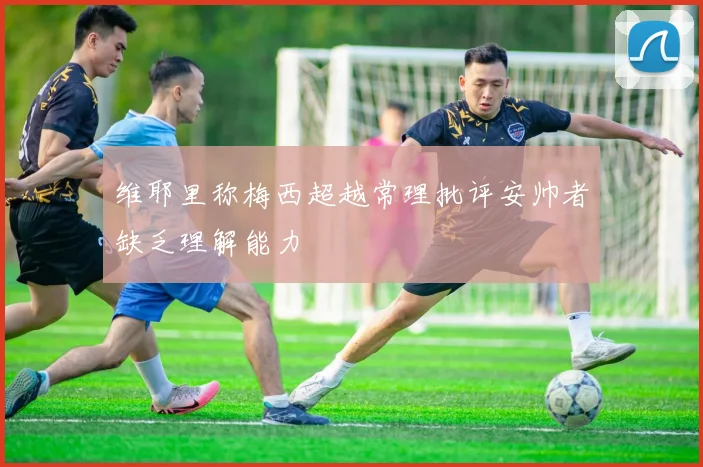 维耶里称梅西超越常理批评安帅者缺乏理解能力