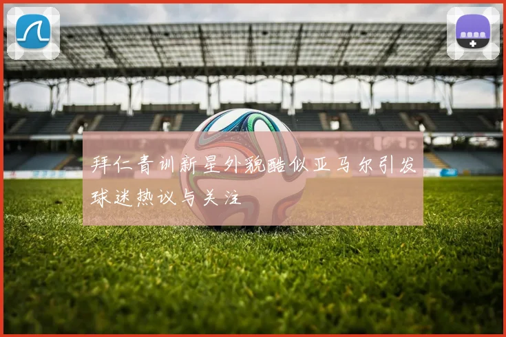 拜仁青训新星外貌酷似亚马尔引发球迷热议与关注