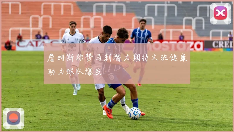詹姆斯称赞马刺潜力期待文班健康助力球队爆发