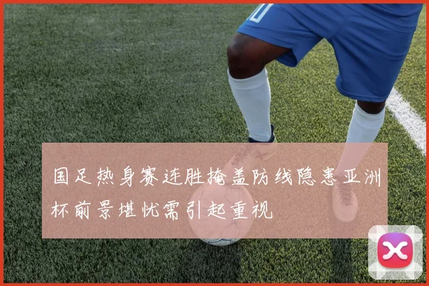 国足热身赛连胜掩盖防线隐患亚洲杯前景堪忧需引起重视