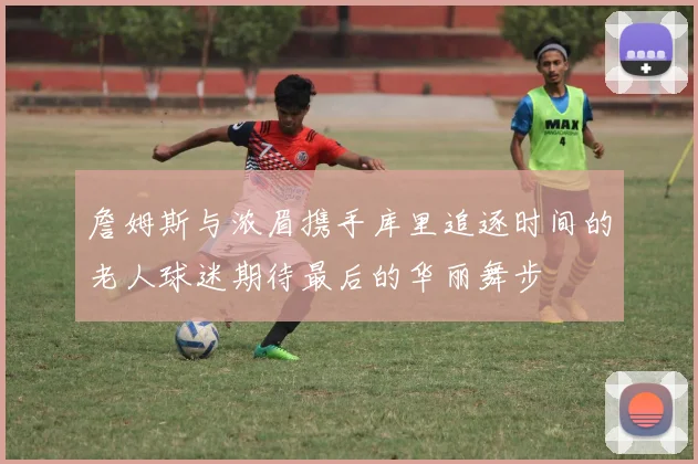 詹姆斯与浓眉携手库里追逐时间的老人球迷期待最后的华丽舞步