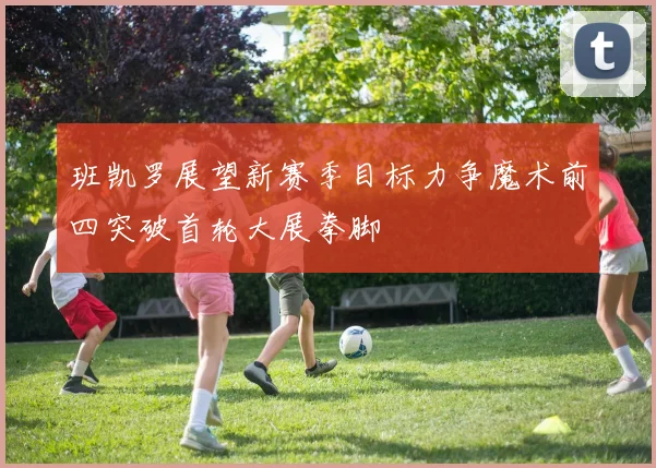 班凯罗展望新赛季目标力争魔术前四突破首轮大展拳脚