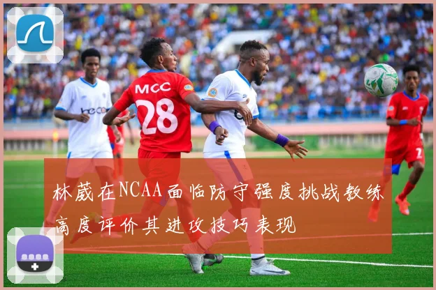 林葳在NCAA面临防守强度挑战教练高度评价其进攻技巧表现