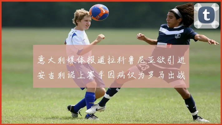 意大利媒体报道拉科鲁尼亚欲引进安吉利诺上赛季因病仅为罗马出战9场