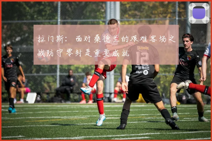拉门斯：面对桑德兰的艰难客场之战防守零封是重要成就